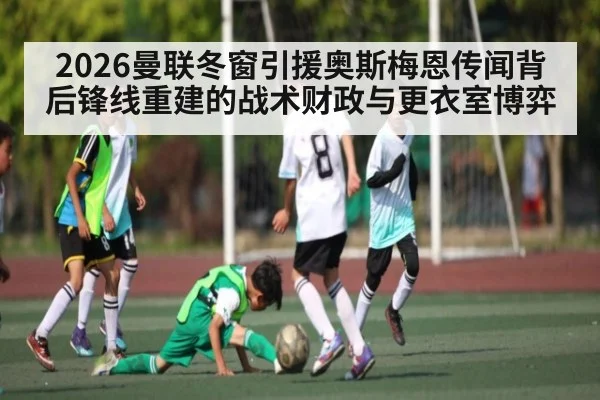 2026曼联冬窗引援奥斯梅恩传闻背后锋线重建的战术财政与更衣室博弈（c7c7）